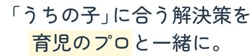 「うちの子」に合う解決策を 育児のプロと一緒に。